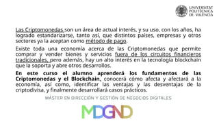 Las Criptomonedas son un área de actual interés, y su uso, con los años, ha
logrado estandarizarse, tanto así, que distintos países, empresas y otros
sectores ya la aceptan como método de pago.
Existe toda una economía acerca de las Criptomonedas que permite
comprar y vender bienes y servicios fuera de los circuitos financieros
tradicionales, pero además, hay un alto interés en la tecnología blockchain
que la soporta y abre otros desarrollos.
En este curso el alumno aprenderá los fundamentos de las
Criptomonedas y el Blockchain, conocerá cómo afecta y afectará a la
economía, así como, identificar las ventajas y las desventajas de la
criptodivisa, y finalmente desarrollará casos prácticos.
 