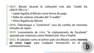 • 2017: Bitcoin alcanzó la cotización más alta “rondó los
US$19.700 c/u.”
• Japón legaliza el Bitcoin como forma de pago.
• Robo de carteras virtuales del “e-wallet”
• China ilegaliza las Bitcoin
• 2018: Ciberataque a “Coincheck” casa de cambio de monedas
virtuales de Japón.
• 2019: Lanzamiento de Libra “la criptomoneda de Facebook”
apoyada por empresas como MasterCard, Visa o PayPal.
• 2021: El salvador como el primer país con Bitcoin como moneda
de curso Legal, para cualquier transacción en el país
centroamericano.
Fuente: https://www.osi.es/es/campanas/criptomonedas/historia-criptomonedas
 