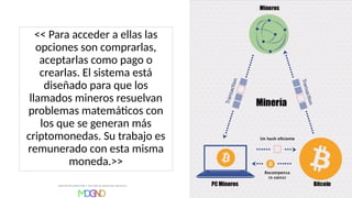 << Para acceder a ellas las
opciones son comprarlas,
aceptarlas como pago o
crearlas. El sistema está
diseñado para que los
llamados mineros resuelvan
problemas matemáticos con
los que se generan más
criptomonedas. Su trabajo es
remunerado con esta misma
moneda.>>
 