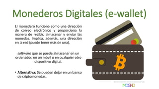 Monederos Digitales (e-wallet)
El monedero funciona como una dirección
de correo electrónico y proporciona la
manera de recibir, almacenar y enviar las
monedas. Implica, además, una dirección
en la red (puede tener más de una).
software que se puede almacenar en un
ordenador, en un móvil o en cualquier otro
dispositivo digital.
• Alternativa: Se pueden dejar en un banco
de criptomonedas.
 