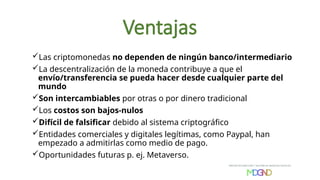 Ventajas
Las criptomonedas no dependen de ningún banco/intermediario
La descentralización de la moneda contribuye a que el
envío/transferencia se pueda hacer desde cualquier parte del
mundo
Son intercambiables por otras o por dinero tradicional
Los costos son bajos-nulos
Difícil de falsificar debido al sistema criptográfico
Entidades comerciales y digitales legítimas, como Paypal, han
empezado a admitirlas como medio de pago.
Oportunidades futuras p. ej. Metaverso.
 