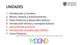 UNIDADES
1. Introducción y Contexto
2. Bitcoin, historia y funcionamiento
3. Hitos históricos y desarrollos básicos
4. Introducción técnica y conceptos básicos
5. Herramientas prácticas
6. Introducción al análisis (por definir)
7. Casos Prácticos
 
