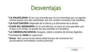 Desventajas
LA VOLATILIDAD: Al ser una moneda que no es controlada por un agente
central posee una alta volatilidad, aún así, existen monedas más estables.
LA FLUCTUACIÓN: Depende de la oferta y la demanda de la divisa.
CLAVE DEL MONEDERO: En el caso Bitcoin, la clave es irrecuperable, por
lo que si se olvida, se puede dar por perdido el monedero.
LA CIBERDELINCUENCIA: Ataques, robos o estafas de divisas digitales.
Cantidad de HASH en operación
Otras: Alto consumo de electricidad (Costos de mantener los
procesadores encendidos continuamente)
 