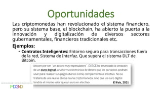 Oportunidades
Las criptomonedas han revolucionado el sistema financiero,
pero su sistema base, el blockchain, ha abierto la puerta a la
innovación y digitalización de diversos sectores
gubernamentales, financieros tradicionales etc.
Ejemplos:
• Contratos Inteligentes: Entorno seguro para transacciones fuera
de la red, Sistema de Interfaz. Que supera el sistema DLT de
Bitcoin.
El País, 2021
 