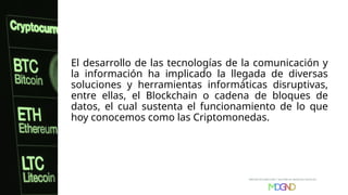 El desarrollo de las tecnologías de la comunicación y
la información ha implicado la llegada de diversas
soluciones y herramientas informáticas disruptivas,
entre ellas, el Blockchain o cadena de bloques de
datos, el cual sustenta el funcionamiento de lo que
hoy conocemos como las Criptomonedas.
 