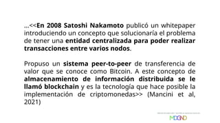 ...<<En 2008 Satoshi Nakamoto publicó un whitepaper
introduciendo un concepto que solucionaría el problema
de tener una entidad centralizada para poder realizar
transacciones entre varios nodos.
Propuso un sistema peer-to-peer de transferencia de
valor que se conoce como Bitcoin. A este concepto de
almacenamiento de información distribuida se le
llamó blockchain y es la tecnología que hace posible la
implementación de criptomonedas>> (Mancini et al,
2021)
 