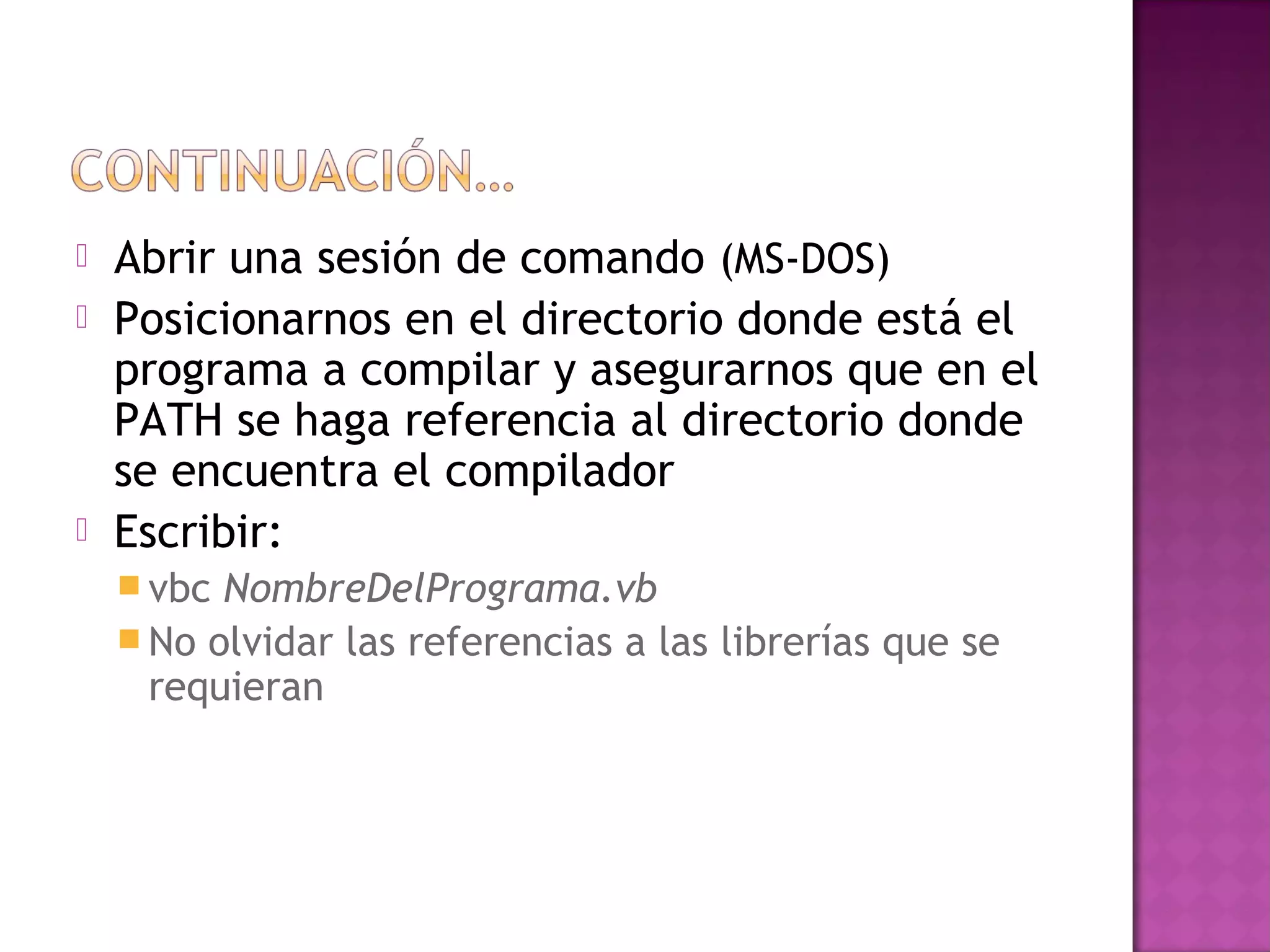    Abrir una sesión de comando (MS-DOS)
   Posicionarnos en el directorio donde está el
    programa a compilar y asegurarnos que en el
    PATH se haga referencia al directorio donde
    se encuentra el compilador
   Escribir:
     vbc NombreDelPrograma.vb
     No olvidar las referencias a las librerías que se
      requieran
 