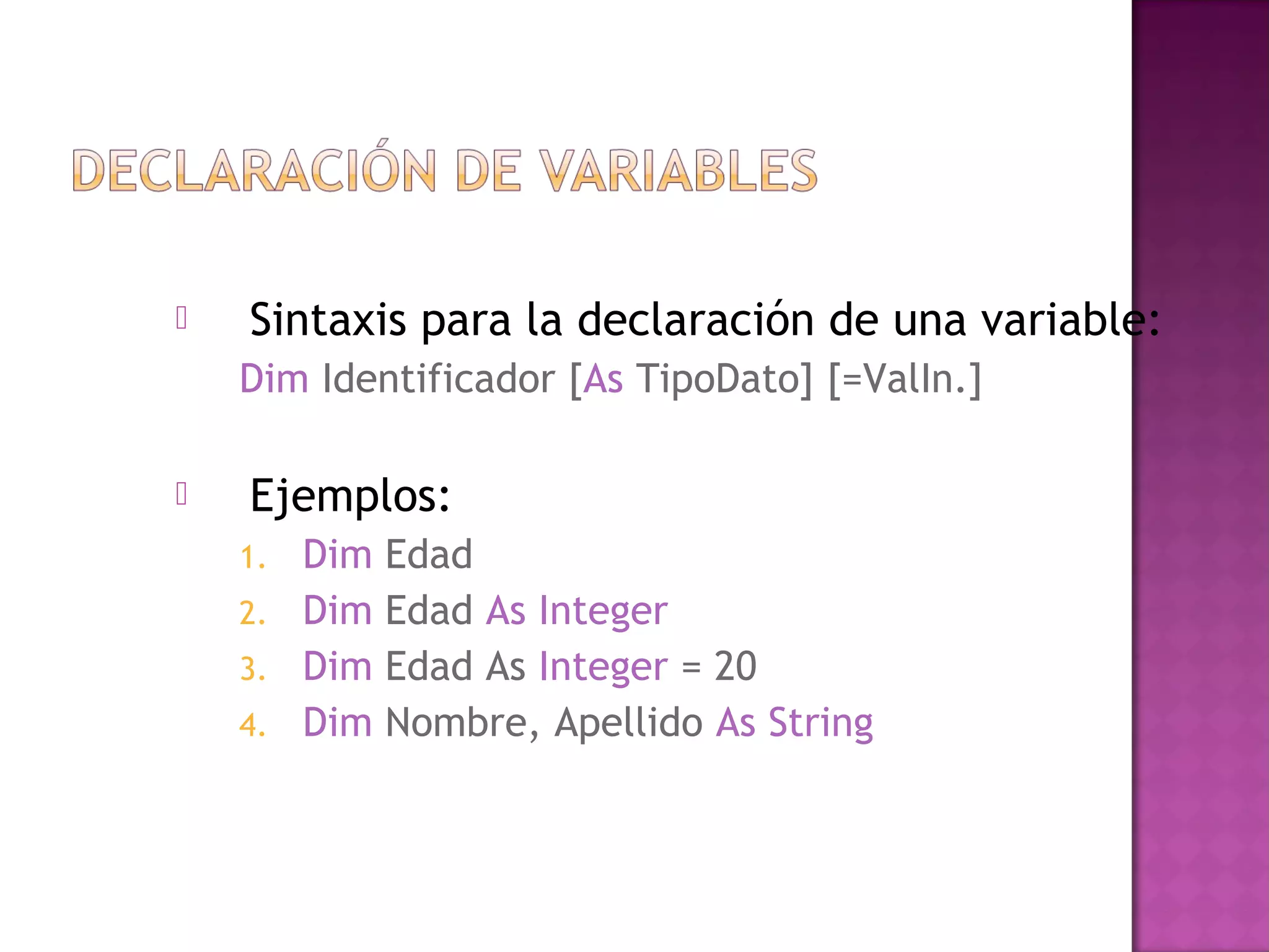    Sintaxis para la declaración de una variable:
    Dim Identificador [As TipoDato] [=ValIn.]

   Ejemplos:
    1.   Dim   Edad
    2.   Dim   Edad As Integer
    3.   Dim   Edad As Integer = 20
    4.   Dim   Nombre, Apellido As String
 