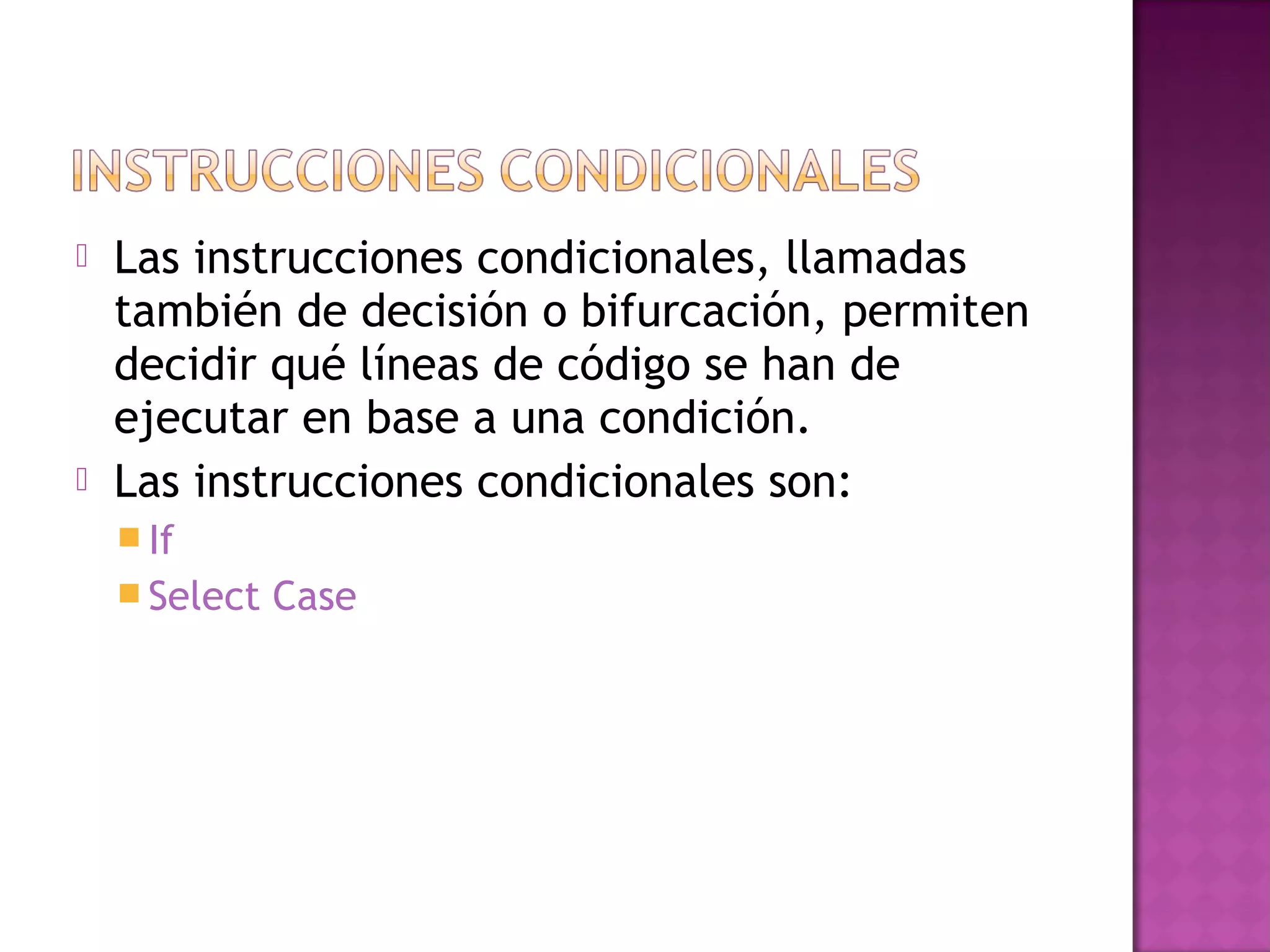    Las instrucciones condicionales, llamadas
    también de decisión o bifurcación, permiten
    decidir qué líneas de código se han de
    ejecutar en base a una condición.
   Las instrucciones condicionales son:
     If
     Select   Case
 