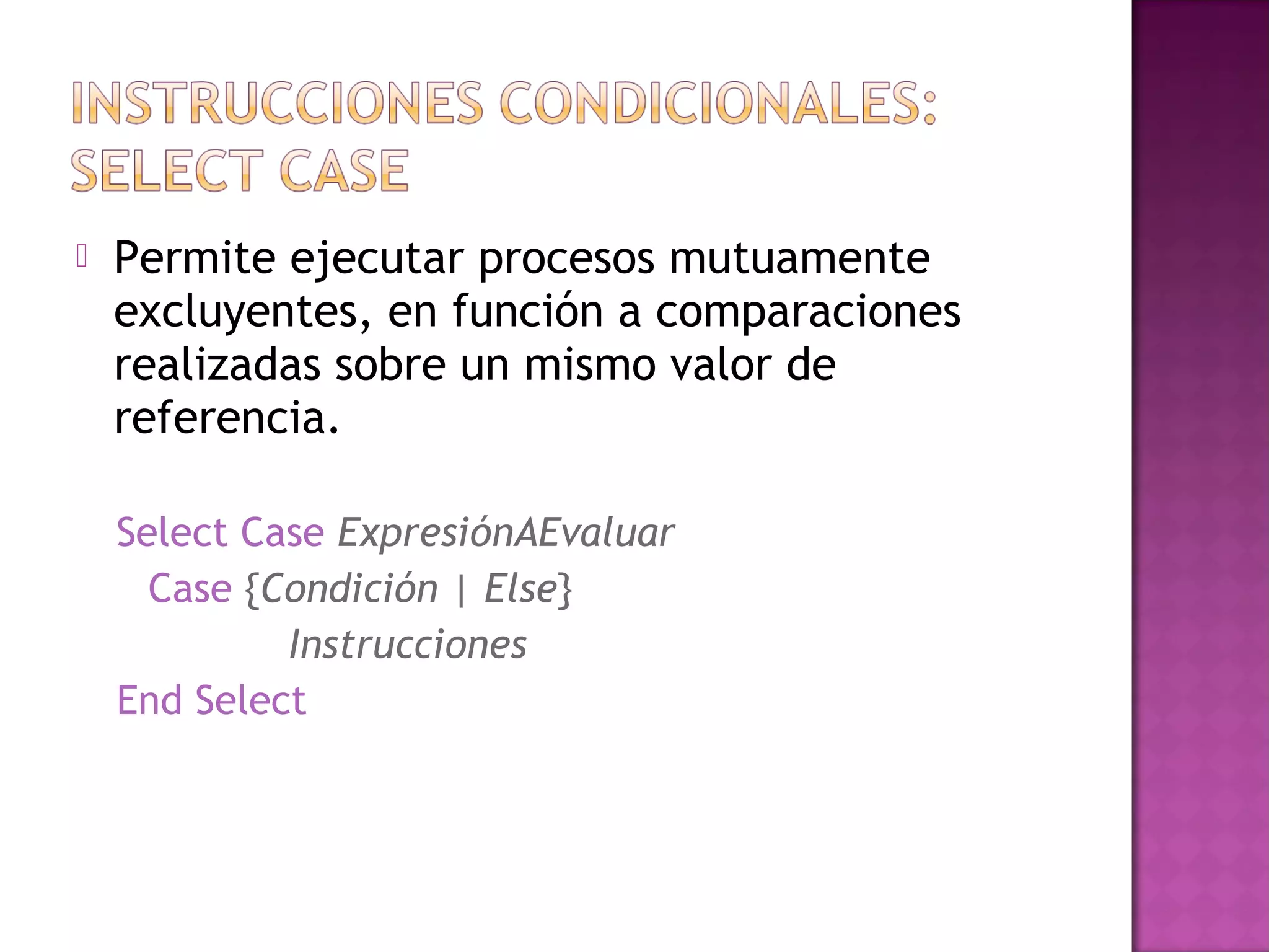    Permite ejecutar procesos mutuamente
    excluyentes, en función a comparaciones
    realizadas sobre un mismo valor de
    referencia.

    Select Case ExpresiónAEvaluar
      Case {Condición | Else}
             Instrucciones
    End Select
 