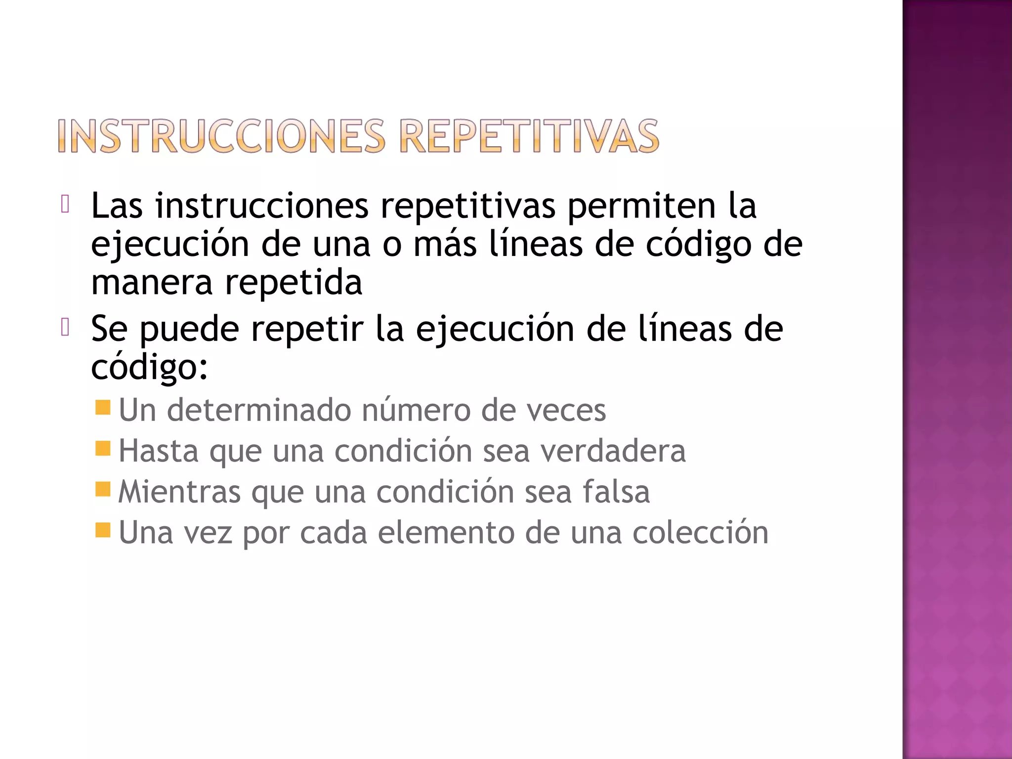    Las instrucciones repetitivas permiten la
    ejecución de una o más líneas de código de
    manera repetida
   Se puede repetir la ejecución de líneas de
    código:
     Un determinado número de veces
     Hasta que una condición sea verdadera
     Mientras que una condición sea falsa
     Una vez por cada elemento de una colección
 