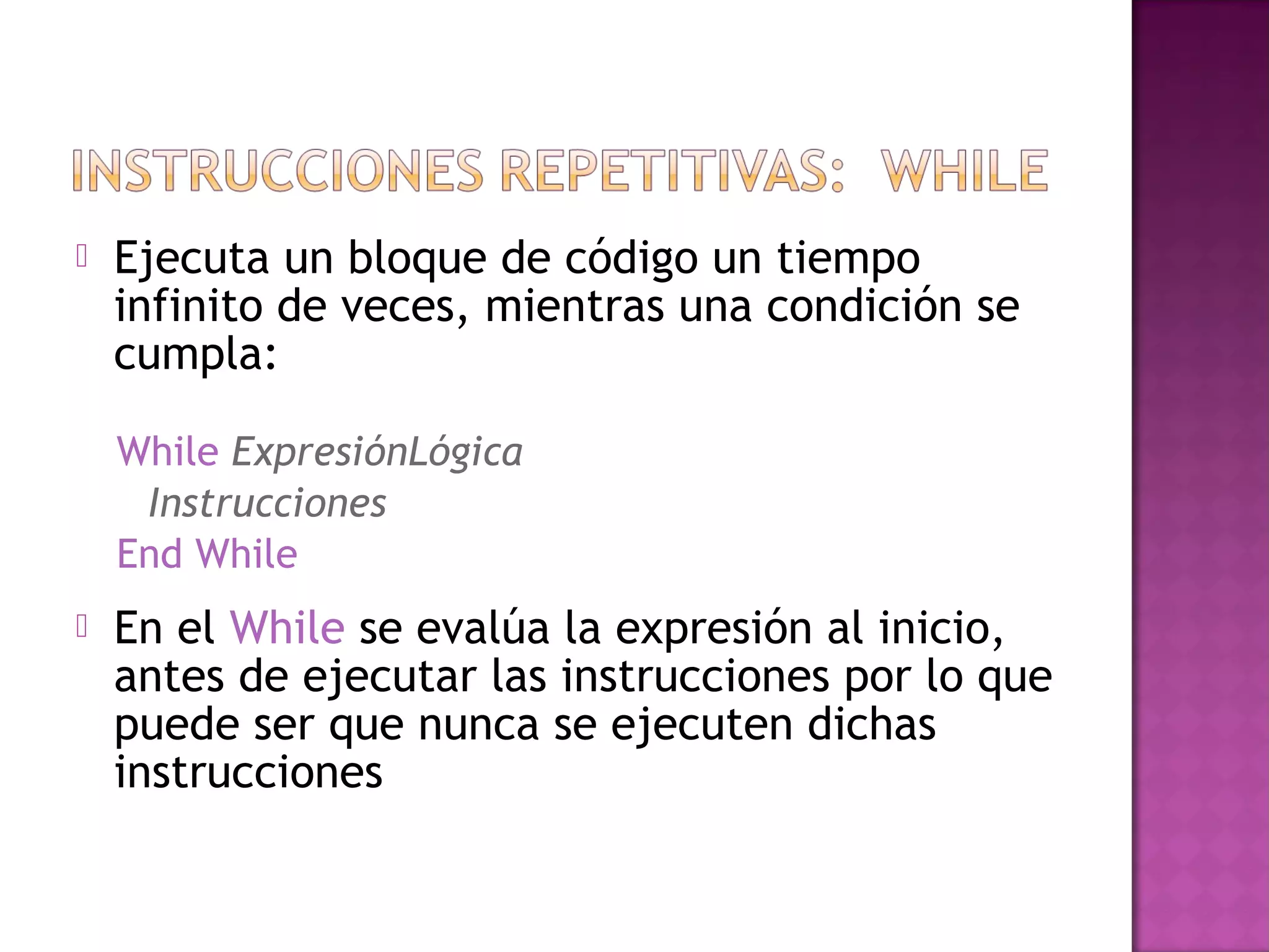    Ejecuta un bloque de código un tiempo
    infinito de veces, mientras una condición se
    cumpla:

    While ExpresiónLógica
     Instrucciones
    End While
   En el While se evalúa la expresión al inicio,
    antes de ejecutar las instrucciones por lo que
    puede ser que nunca se ejecuten dichas
    instrucciones
 