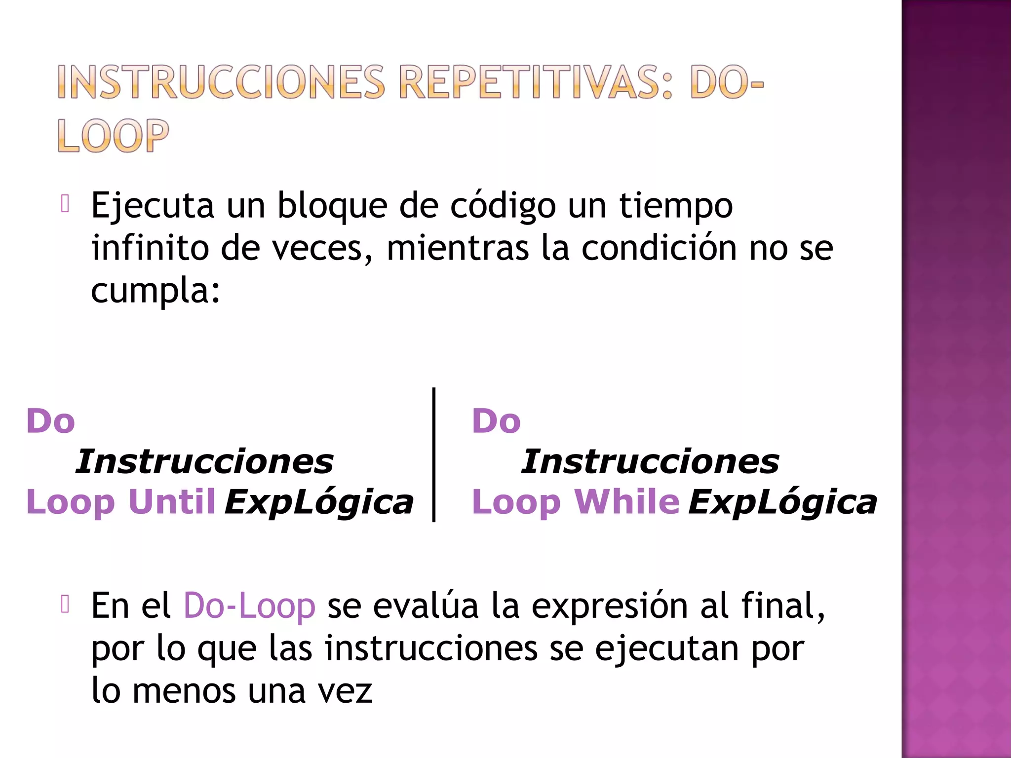    Ejecuta un bloque de código un tiempo
     infinito de veces, mientras la condición no se
     cumpla:


Do                          Do
  Instrucciones               Instrucciones
Loop Until ExpLógica        Loop While ExpLógica

    En el Do-Loop se evalúa la expresión al final,
     por lo que las instrucciones se ejecutan por
     lo menos una vez
 