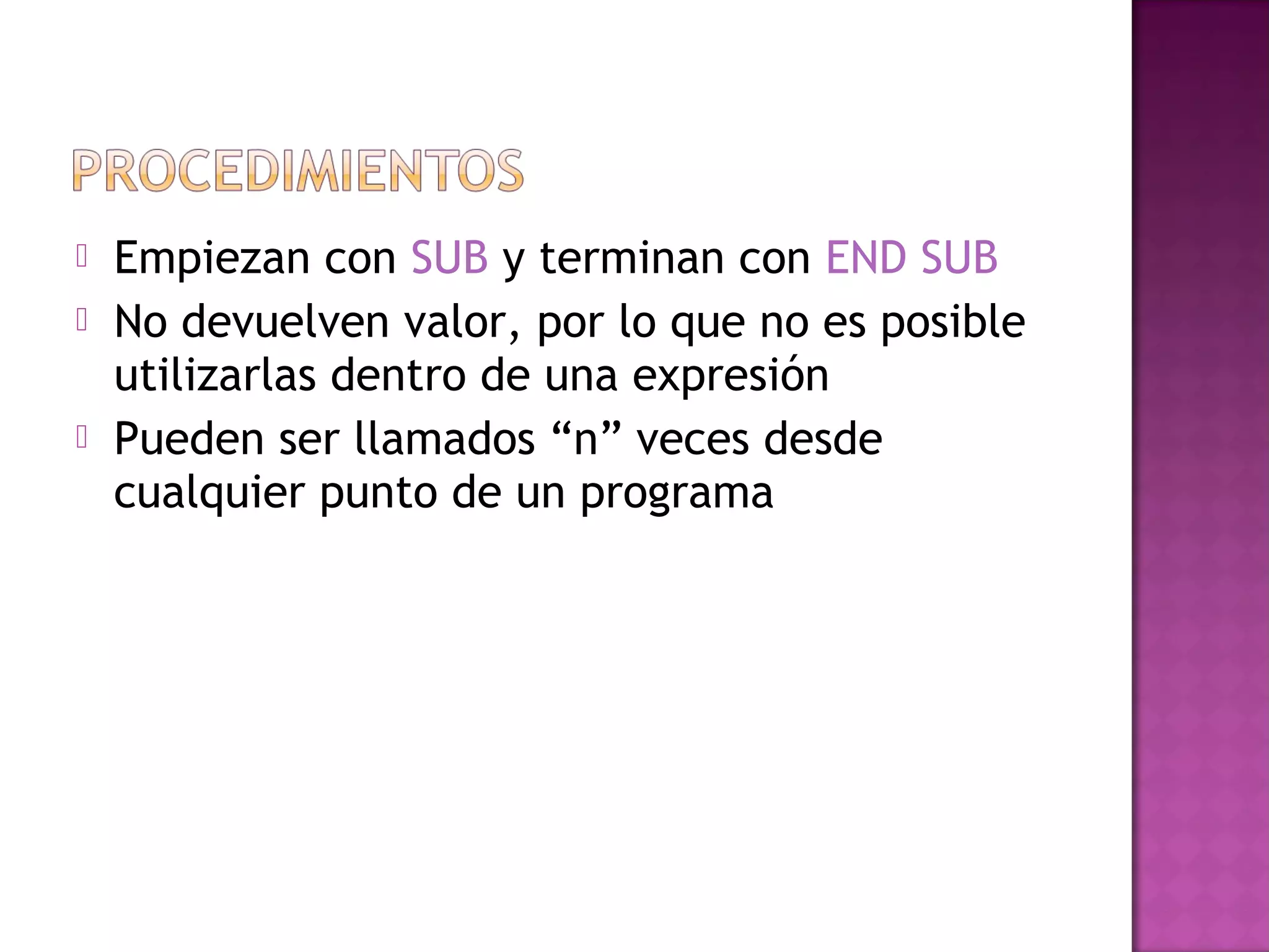    Empiezan con SUB y terminan con END SUB
   No devuelven valor, por lo que no es posible
    utilizarlas dentro de una expresión
   Pueden ser llamados “n” veces desde
    cualquier punto de un programa
 