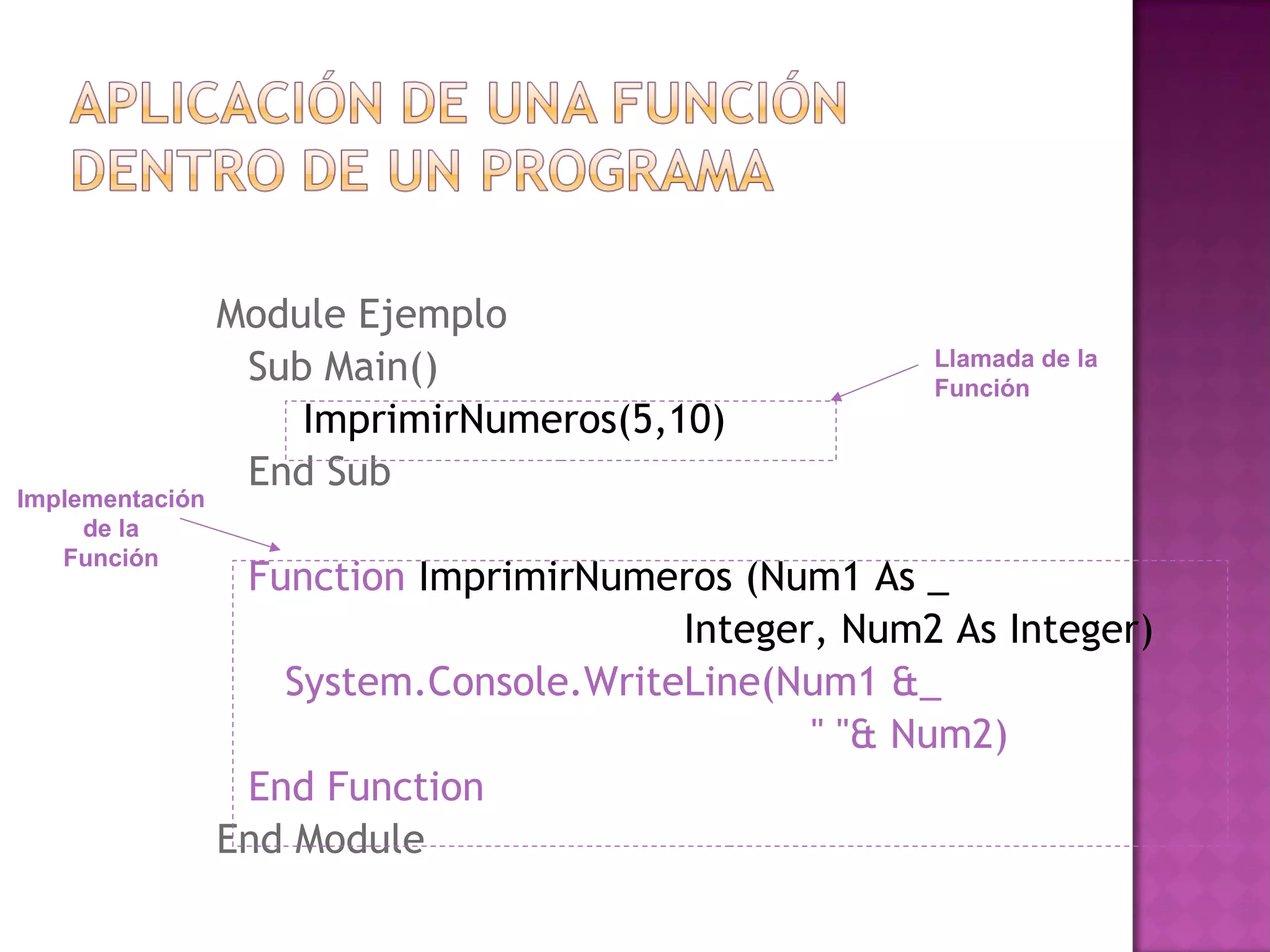 Module Ejemplo
                  Sub Main()                         Llamada de la
                                                     Función
                     ImprimirNumeros(5,10)
                  End Sub
Implementación
     de la
   Función
                  Function ImprimirNumeros (Num1 As _
                                        Integer, Num2 As Integer)
                    System.Console.WriteLine(Num1 &_
                                               " "& Num2)
                  End Function
                 End Module
 
