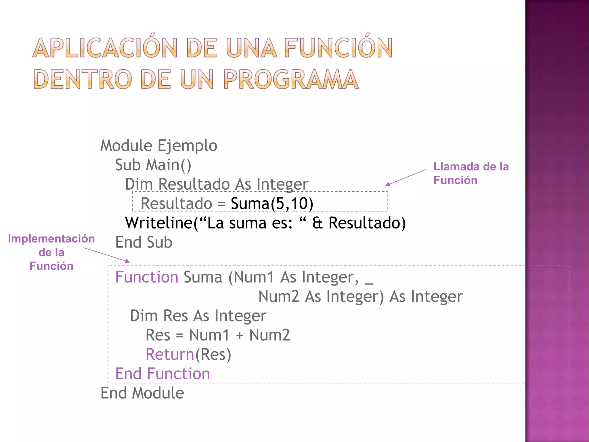 Module Ejemplo
                  Sub Main()                                 Llamada de la
                   Dim Resultado As Integer                  Función

                     Resultado = Suma(5,10)
                   Writeline(“La suma es: “ & Resultado)
Implementación    End Sub
     de la
   Función
                   Function Suma (Num1 As Integer, _
                                      Num2 As Integer) As Integer
                     Dim Res As Integer
                       Res = Num1 + Num2
                       Return(Res)
                   End Function
                 End Module
 