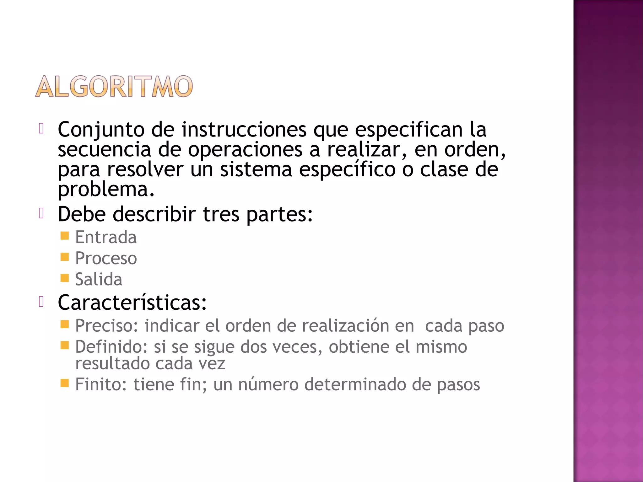    Conjunto de instrucciones que especifican la
    secuencia de operaciones a realizar, en orden,
    para resolver un sistema específico o clase de
    problema.
   Debe describir tres partes:
       Entrada
       Proceso
       Salida
   Características:
     Preciso: indicar el orden de realización en cada paso
     Definido: si se sigue dos veces, obtiene el mismo
      resultado cada vez
     Finito: tiene fin; un número determinado de pasos
 