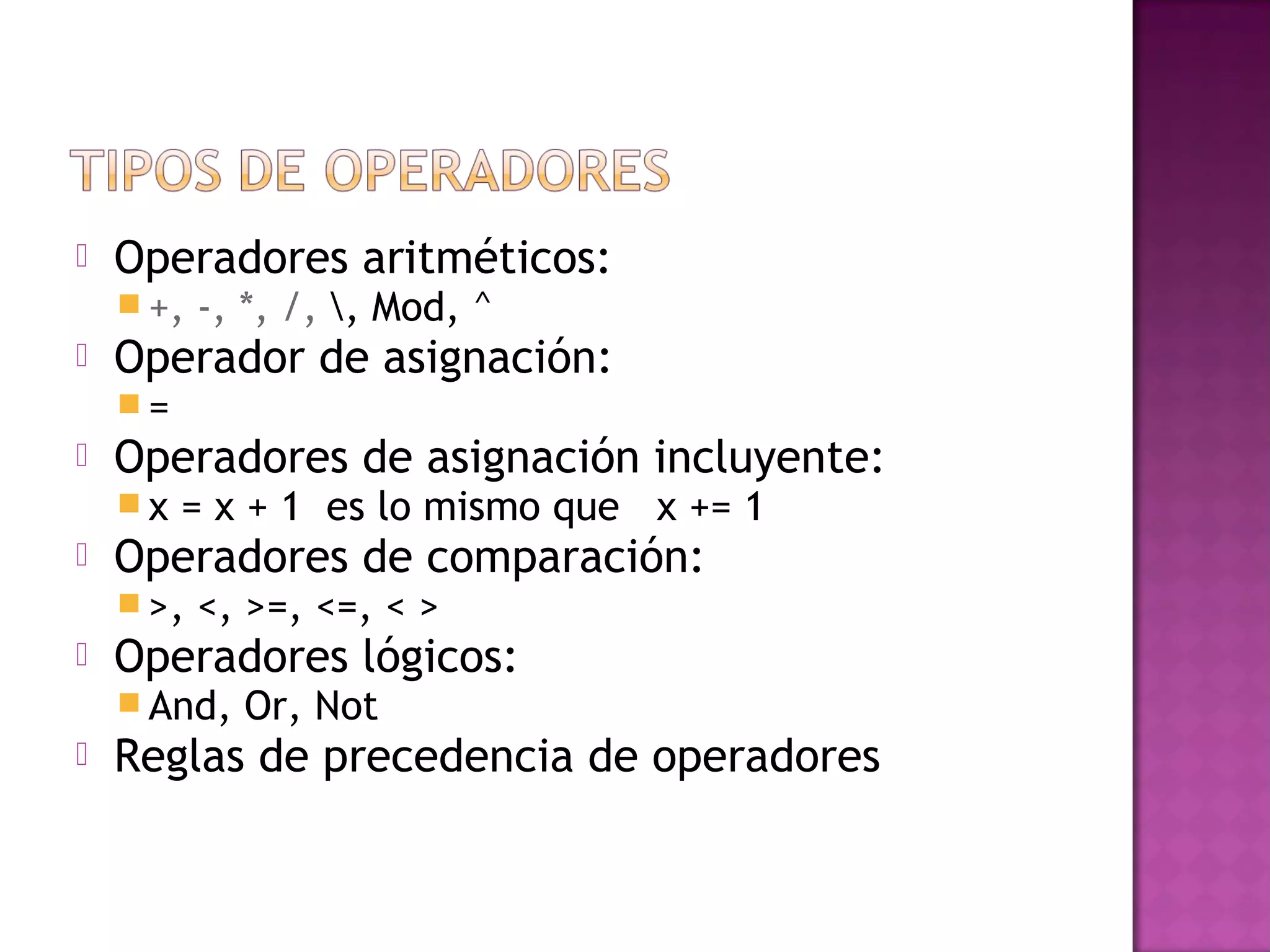    Operadores aritméticos:
     +,   -, *, /, , Mod, ^
   Operador de asignación:
    =
   Operadores de asignación incluyente:
    x   = x + 1 es lo mismo que x += 1
   Operadores de comparación:
     >,   <, >=, <=, < >
   Operadores lógicos:
     And,   Or, Not
   Reglas de precedencia de operadores
 