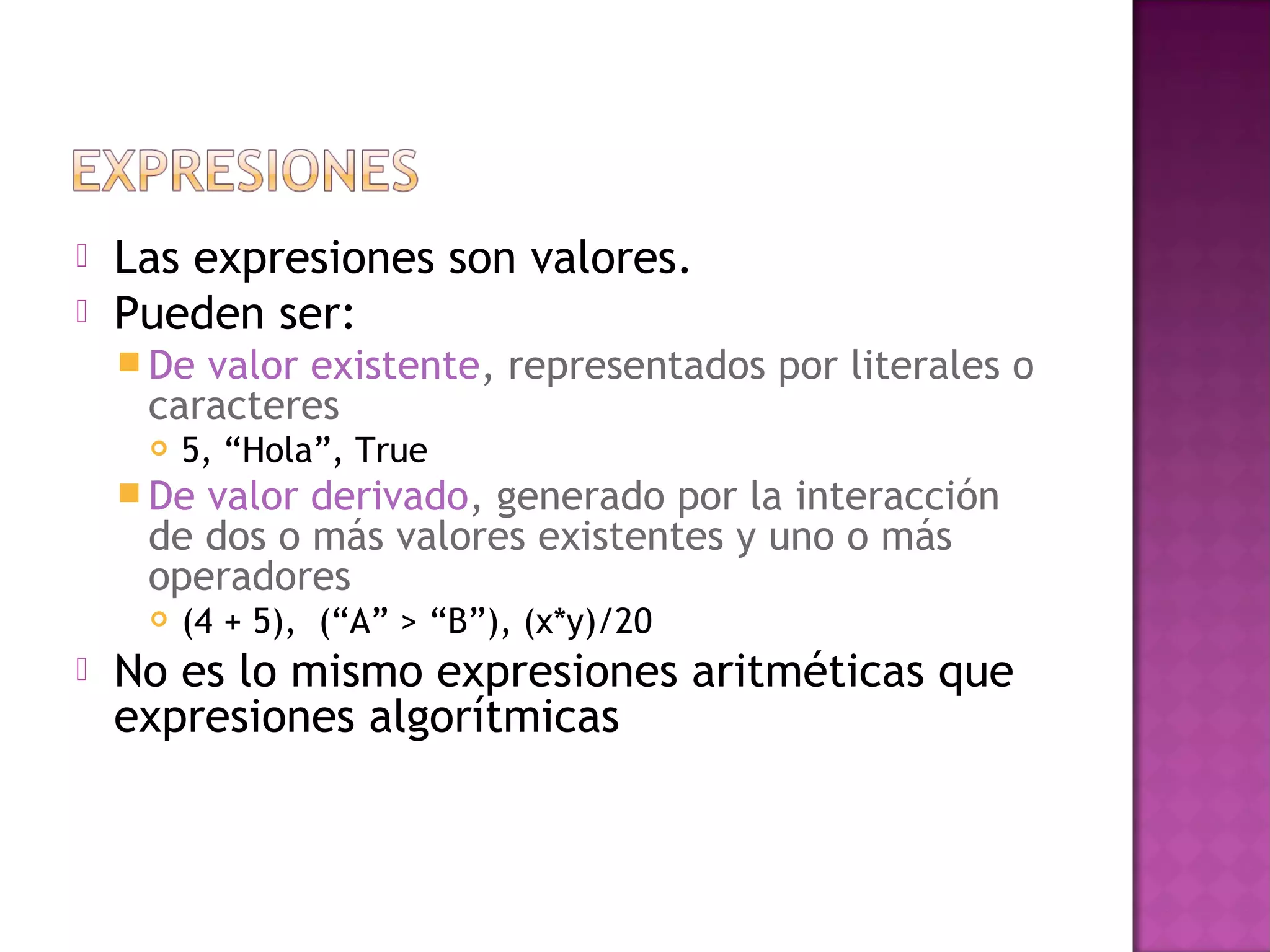    Las expresiones son valores.
   Pueden ser:
     Devalor existente, representados por literales o
     caracteres
        5, “Hola”, True
     Devalor derivado, generado por la interacción
     de dos o más valores existentes y uno o más
     operadores
        (4 + 5), (“A” > “B”), (x*y)/20
   No es lo mismo expresiones aritméticas que
    expresiones algorítmicas
 