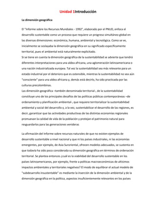 Unidad 1Introducción
La dimensión geográfica
El "Informe sobre los Recursos Mundiales - 1992", elaborado por el PNUD, enfoca el
desarrollo sustentable como un proceso que requiere un progreso simultáneo global en
las diversas dimensiones: económica, humana, ambiental y tecnológica. Como se ve,
inicialmente se soslayaba la dimensión geográfica en su significado específicamente
territorial, pues el ambiental está naturalmente explicitado.
Si se tiene en cuenta la dimensión geográfica de la sustentabilidad se advierte que tendrá
diferentes interpretaciones para una aldea africana, una aglomeración latinoamericana o
una nación industrializada europea. Tal vez la sustentabilidad sea más relevante para un
estado industrial por el deterioro que es ostensible, mientras la sustentabilidad no sea aún
“consciente” para una aldea africana y, demás está decirlo, ha sido practicada por las
culturas precolombinas.
Las dimensión geográfica –también denominada territorial-, de la sustentabilidad
constituye uno de los principales desafíos de las políticas públicas contemporáneas –de
ordenamiento y planificación ambiental-, que requiere territorializar la sustentabilidad
ambiental y social del desarrollo y, a la vez, sustentabilizar el desarrollo de las regiones, es
decir, garantizar que las actividades productivas de las distintas economías regionales
promuevan la calidad de vida de la población y protejan el patrimonio natural para
resguardarlos para las generaciones venideras
La afirmación del Informe sobre recursos naturales de que no existen ejemplos de
desarrollo sustentable a nivel nacional y que ni los países industriales, ni las economías
emergentes, por ejemplo, de Asia Suroriental, ofrecen modelos adecuados, se sustenta en
que todavía ha sido poco considerada su dimensión geográfica en términos de ordenación
territorial. Se plantea entonces ¿cuál es la viabilidad del desarrollo sustentable en los
países latinoamericanos, por ejemplo, frente a políticas macroeconómicas de altísimos
impactos ambientales y territoriales negativos? El modo de equilibrar el actual modelo de
"subdesarrollo insustentable” es mediante la inserción de la dimensión ambiental y de la
dimensión geográfica en la política, aspectos insuficientemente relevantes en los países

 