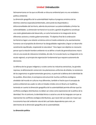 Unidad 1Introducción
latinoamericanos en los que se difunde un discurso ambiental pero no una verdadera
política ambiental.
La dimensión geográfica de la sustentabilidad implica el progreso armónico de los
distintos sistemas espaciales/ambientales, atenuando las disparidades y
disfuncionalidades del territorio, además de promover sus potencialidades y limitar las
vulnerabilidades. La dimensión territorial en la acción y gestión de gobierno constituye
una visión globalizadora del desarrollo, un corte horizontal en la integración de los
diferentes sectores y niveles gubernamentales. "El objetivo final de la ordenación
territorial es lograr una relación armónica entre el medio ambiente y los asentamientos
humanos con el propósito de disminuir las desigualdades regionales y lograr un desarrollo
socialmente equilibrado, respetando la naturaleza". Para lograr ese objetivo es necesario
pensar que la relación hombre-ambiente no se define a través de generalizaciones macro
sino en una escala de relevancia inmediata, de vida. Es la escala local y su integración en la
escala regional, un principio de organización fundamental que requiere autonomía de
decisiones.
La defensa de los grupos indígenas y rurales contra las industrias extractivas, las grandes
represas, la deforestación comercial o las plantaciones uniformes de árboles, la resistencia
de los organismos no gubernamentales genuinos, es parte de la defensa de la identidad de
los pueblos. Ahora bien, la semejanza estructural de muchos conflictos ecológicos
alrededor del mundo en culturas muy diferentes, también el hecho que el concepto de
justicia ambiental sea usado no sólo en Estados Unidos sino en Brasil y en Sudáfrica,
teniendo en cuenta la dimensión geográfica de la sustentabilidad permite afirmar que los
conflictos ecológico-distributivos no deben ser vistos como expresiones de la política de la
identidad. Por el contrario, la identidad étnica o social es uno de los lenguajes con que se
representan los conflictos ecológico-distributivos, que nacen del uso cada vez mayor que
la economía hace del ambiente natural del cual todos dependemos para vivir, en
detrimento de la dimensión geográfica de la sustentabilidad.
La dimensión política

 