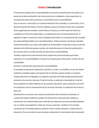 Unidad 1Introducción
El fundamento político de la sustentabilidad se encuentra estrechamente vinculado a los
procesos de democratización y de construcción de la ciudadanía, y busca garantizar la
incorporación plena de las personas a los beneficios de la sustentabilidad.
Esta se resume, a nivel micro, en la democratización de la sociedad, y a nivel macro, en la
democratización del Estado. El primer objetivo supone el fortalecimiento de la capacidad
de las organizaciones sociales y comunitarias, el acceso a la información de todos los
ciudadanos en términos ambientales, y la capacitación para la toma de decisiones. El
segundo se logra a través del control ciudadano del Estado y la incorporación del concepto
de responsabilidad política en la actividad pública. Ambos procesos constituyen desafíos
netamente políticos, los cuales sólo podrán ser enfrentados a través de la construcción de
alianzas entre diferentes grupos sociales, de modo de proveer la base de sustentación y
de consenso para el cambio de estilo de vida hacia la sustentabilidad.
También requiere del sinceramiento de los organismos internacionales que tienen
injerencia en la sustentabilidad a través de sus fondos para el desarrollo, cuestión de alta
complejidad.
Corolario: La dimensión educativa de la sustentabilidad
El concepto de educación ambiental es dinámico, es decir, se modifica a la par del medio
ambiente y también según la percepción de los distintos sujetos sociales y contextos.
Tradicionalmente se trabajaban los aspectos naturales del medio desde planteamientos
próximos a las ciencias naturales. Posteriormente, se planteó la necesidad de incluir de
forma explícita al medio ambiente en los procesos educativos, pero la atención se centró
en cuestiones como la conservación de los recursos naturales, la protección de la fauna y
flora, etc.
Actualmente se reconoce que aunque los elementos físico naturales constituyen el
sustento del medio ambiente; también las dimensiones socioculturales, políticas y
económicas son fundamentales para entender las relaciones que la humanidad establece
con su medio y para gestionar mejor los recursos naturales. También se ha tomado
conciencia de la interdependencia existente entre el medio ambiente, el desarrollo y la
educación. Es esa conciencia la que conduce a demandar la reorientación de la educación

 
