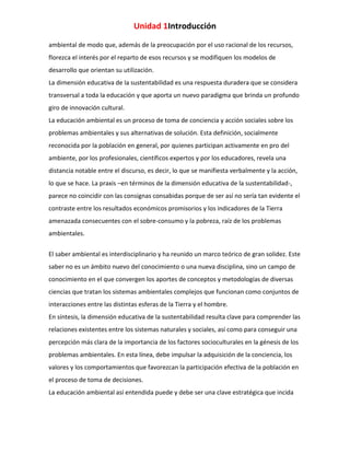 Unidad 1Introducción
ambiental de modo que, además de la preocupación por el uso racional de los recursos,
florezca el interés por el reparto de esos recursos y se modifiquen los modelos de
desarrollo que orientan su utilización.
La dimensión educativa de la sustentabilidad es una respuesta duradera que se considera
transversal a toda la educación y que aporta un nuevo paradigma que brinda un profundo
giro de innovación cultural.
La educación ambiental es un proceso de toma de conciencia y acción sociales sobre los
problemas ambientales y sus alternativas de solución. Esta definición, socialmente
reconocida por la población en general, por quienes participan activamente en pro del
ambiente, por los profesionales, científicos expertos y por los educadores, revela una
distancia notable entre el discurso, es decir, lo que se manifiesta verbalmente y la acción,
lo que se hace. La praxis –en términos de la dimensión educativa de la sustentabilidad-,
parece no coincidir con las consignas consabidas porque de ser así no sería tan evidente el
contraste entre los resultados económicos promisorios y los indicadores de la Tierra
amenazada consecuentes con el sobre-consumo y la pobreza, raíz de los problemas
ambientales.
El saber ambiental es interdisciplinario y ha reunido un marco teórico de gran solidez. Este
saber no es un ámbito nuevo del conocimiento o una nueva disciplina, sino un campo de
conocimiento en el que convergen los aportes de conceptos y metodologías de diversas
ciencias que tratan los sistemas ambientales complejos que funcionan como conjuntos de
interacciones entre las distintas esferas de la Tierra y el hombre.
En síntesis, la dimensión educativa de la sustentabilidad resulta clave para comprender las
relaciones existentes entre los sistemas naturales y sociales, así como para conseguir una
percepción más clara de la importancia de los factores socioculturales en la génesis de los
problemas ambientales. En esta línea, debe impulsar la adquisición de la conciencia, los
valores y los comportamientos que favorezcan la participación efectiva de la población en
el proceso de toma de decisiones.
La educación ambiental así entendida puede y debe ser una clave estratégica que incida

 