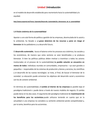 Unidad 1Introducción
en el modelo de desarrollo establecido para reorientarlo hacia la sustentabilidad y la
equidad.
http://www.ecoportal.net/Temas_Especiales/Desarrollo_Sustentable/las_dimensiones_de_la_sustentabilidad

1.4 Visión sistémica de la sustentabilidad
Apostar a una sola forma de política y gestión de las empresas, desvinculada de lo social y
lo ambiental, ha llevado a un grave deterioro de los recursos y pone en riesgo el
bienestar de los pobladores y su desarrollo futuro.

El desarrollo sustentable, busca el balance entre los procesos eco sistémico, los sociales y
los económicos, de manera que estos sectores se vean beneficiados y se produzca
bienestar. Si bien las políticas públicas deben motivar o incentivar a todos los actores
involucrados en el proceso de la sustentabilidad, la posible solución se encuentra en
manos de todos: individuos reunidos en comunidades, empresarios —ya sean grandes o
pequeños— responsables de los sistemas de producción y bienes y servicios, los científicos
y el desarrollo de las nuevas tecnologías: se trata, al final, de buscar el bienestar de la
sociedad. La educación puede armonizar los objetivos del desarrollo social y económico
con los de carácter ambiental.

En términos de sustentabilidad, el cambio al interior de las empresas es posible bajo el
paradigma tradicional o puede darse a través de nuevos modelos de negocio. El cambio
puede darse en los dos casos. El argumento del paradigma tradicional de maximización de
los beneficios para los accionistas puede utilizarse teniendo en cuenta que en la
actualidad si una empresa no considera su vertiente ambiental pierde competitividad y,
por lo tanto, beneficio para los accionistas.

 