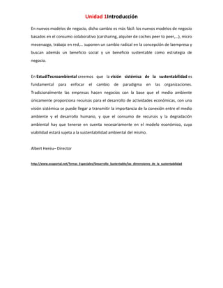 Unidad 1Introducción
En nuevos modelos de negocio, dicho cambio es más fácil: los nuevos modelos de negocio
basados en el consumo colaborativo (carsharing, alquiler de coches peer to peer,…), micro
mecenazgo, trabajo en red,… suponen un cambio radical en la concepción de laempresa y
buscan además un beneficio social y un beneficio sustentable como estrategia de
negocio.

En EstudiTecnoambiental creemos que la visión sistémica de la sustentabilidad es
fundamental

para

enfocar

el

cambio

de

paradigma

en

las

organizaciones.

Tradicionalmente las empresas hacen negocios con la base que el medio ambiente
únicamente proporciona recursos para el desarrollo de actividades económicas, con una
visión sistémica se puede llegar a transmitir la importancia de la conexión entre el medio
ambiente y el desarrollo humano, y que el consumo de recursos y la degradación
ambiental hay que tenerse en cuenta necesariamente en el modelo económico, cuya
viabilidad estará sujeta a la sustentabilidad ambiental del mismo.

Albert Hereu– Director

http://www.ecoportal.net/Temas_Especiales/Desarrollo_Sustentable/las_dimensiones_de_la_sustentabilidad

 