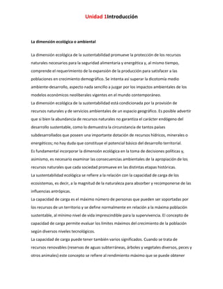 Unidad 1Introducción

La dimensión ecológica o ambiental
La dimensión ecológica de la sustentabilidad promueve la protección de los recursos
naturales necesarios para la seguridad alimentaria y energética y, al mismo tiempo,
comprende el requerimiento de la expansión de la producción para satisfacer a las
poblaciones en crecimiento demográfico. Se intenta así superar la dicotomía medio
ambiente-desarrollo, aspecto nada sencillo a juzgar por los impactos ambientales de los
modelos económicos neoliberales vigentes en el mundo contemporáneo.
La dimensión ecológica de la sustentabilidad está condicionada por la provisión de
recursos naturales y de servicios ambientales de un espacio geográfico. Es posible advertir
que si bien la abundancia de recursos naturales no garantiza el carácter endógeno del
desarrollo sustentable, como lo demuestra la circunstancia de tantos países
subdesarrollados que poseen una importante dotación de recursos hídricos, minerales o
energéticos; no hay duda que constituye el potencial básico del desarrollo territorial.
Es fundamental incorporar la dimensión ecológica en la toma de decisiones políticas y,
asimismo, es necesario examinar las consecuencias ambientales de la apropiación de los
recursos naturales que cada sociedad promueve en las distintas etapas históricas.
La sustentabilidad ecológica se refiere a la relación con la capacidad de carga de los
ecosistemas, es decir, a la magnitud de la naturaleza para absorber y recomponerse de las
influencias antrópicas.
La capacidad de carga es el máximo número de personas que pueden ser soportadas por
los recursos de un territorio y se define normalmente en relación a la máxima población
sustentable, al mínimo nivel de vida imprescindible para la supervivencia. El concepto de
capacidad de carga permite evaluar los límites máximos del crecimiento de la población
según diversos niveles tecnológicos.
La capacidad de carga puede tener también varios significados. Cuando se trata de
recursos renovables (reservas de aguas subterráneas, árboles y vegetales diversos, peces y
otros animales) este concepto se refiere al rendimiento máximo que se puede obtener

 