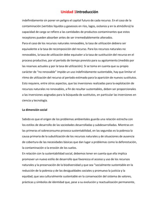 Unidad 1Introducción
indefinidamente sin poner en peligro el capital futuro de cada recurso. En el caso de la
contaminación (vertidos líquidos y gaseosos en ríos, lagos, océanos y en la atmósfera) la
capacidad de carga se refiere a las cantidades de productos contaminantes que estos
receptores pueden absorber antes de ser irremediablemente alterados.
Para el caso de los recursos naturales renovables, la tasa de utilización debiera ser
equivalente a la tasa de recomposición del recurso. Para los recursos naturales no
renovables, la tasa de utilización debe equivaler a la tasa de sustitución del recurso en el
proceso productivo, por el período de tiempo previsto para su agotamiento (medido por
las reservas actuales y por la tasa de utilización). Si se toma en cuenta que su propio
carácter de “no renovable” impide un uso indefinidamente sustentable, hay que limitar el
ritmo de utilización del recurso al período estimado para la aparición de nuevos sustitutos.
Esto requiere, entre otros aspectos, que las inversiones realizadas para la explotación de
recursos naturales no renovables, a fin de resultar sustentables, deben ser proporcionales
a las inversiones asignadas para la búsqueda de sustitutos, en particular las inversiones en
ciencia y tecnología.
La dimensión social
Sabido es que el origen de los problemas ambientales guarda una relación estrecha con
los estilos de desarrollo de las sociedades desarrolladas y subdesarrolladas. Mientras en
las primeras el sobreconsumo provoca sustentabilidad, en las segundas es la pobreza la
causa primaria de la subutilización de los recursos naturales y de situaciones de ausencia
de cobertura de las necesidades básicas que dan lugar a problemas como la deforestación,
la contaminación o la erosión de los suelos.
En relación con la sustentabilidad social, debemos tener en cuenta que ella implica
promover un nuevo estilo de desarrollo que favorezca el acceso y uso de los recursos
naturales y la preservación de la biodiversidad y que sea “socialmente sustentable en la
reducción de la pobreza y de las desigualdades sociales y promueva la justicia y la
equidad; que sea culturalmente sustentable en la conservación del sistema de valores,
prácticas y símbolos de identidad que, pese a su evolución y reactualización permanente,

 