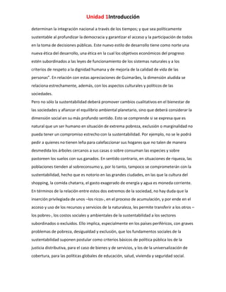 Unidad 1Introducción
determinan la integración nacional a través de los tiempos; y que sea políticamente
sustentable al profundizar la democracia y garantizar el acceso y la participación de todos
en la toma de decisiones públicas. Este nuevo estilo de desarrollo tiene como norte una
nueva ética del desarrollo, una ética en la cual los objetivos económicos del progreso
estén subordinados a las leyes de funcionamiento de los sistemas naturales y a los
criterios de respeto a la dignidad humana y de mejoría de la calidad de vida de las
personas”. En relación con estas apreciaciones de Guimarães, la dimensión aludida se
relaciona estrechamente, además, con los aspectos culturales y políticos de las
sociedades.
Pero no sólo la sustentabilidad deberá promover cambios cualitativos en el bienestar de
las sociedades y afianzar el equilibrio ambiental planetario, sino que deberá considerar la
dimensión social en su más profundo sentido. Esto se comprende si se expresa que es
natural que un ser humano en situación de extrema pobreza, exclusión o marginalidad no
pueda tener un compromiso estrecho con la sustentabilidad. Por ejemplo, no se le podrá
pedir a quienes no tienen leña para calefaccionar sus hogares que no talen de manera
desmedida los árboles cercanos a sus casas o sobre consuman las especies y sobre
pastoreen los suelos con sus ganados. En sentido contrario, en situaciones de riqueza, las
poblaciones tienden al sobreconsumo y, por lo tanto, tampoco se comprometerán con la
sustentabilidad, hecho que es notorio en las grandes ciudades, en las que la cultura del
shopping, la comida chatarra, el gasto exagerado de energía y agua es moneda corriente.
En términos de la relación entre estos dos extremos de la sociedad, no hay duda que la
inserción privilegiada de unos –los ricos-, en el proceso de acumulación, y por ende en el
acceso y uso de los recursos y servicios de la naturaleza, les permite transferir a los otros –
los pobres-, los costos sociales y ambientales de la sustentabilidad a los sectores
subordinados o excluidos. Ello implica, especialmente en los países periféricos, con graves
problemas de pobreza, desigualdad y exclusión, que los fundamentos sociales de la
sustentabilidad suponen postular como criterios básicos de política pública los de la
justicia distributiva, para el caso de bienes y de servicios, y los de la universalización de
cobertura, para las políticas globales de educación, salud, vivienda y seguridad social.

 
