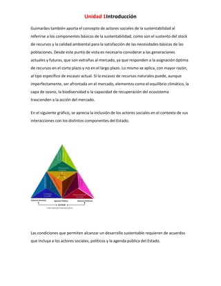 Unidad 1Introducción
Guimarães también aporta el concepto de actores sociales de la sustentabilidad al
referirse a los componentes básicos de la sustentabilidad, como son el sustento del stock
de recursos y la calidad ambiental para la satisfacción de las necesidades básicas de las
poblaciones. Desde este punto de vista es necesario considerar a las generaciones
actuales y futuras, que son extrañas al mercado, ya que responden a la asignación óptima
de recursos en el corto plazo y no en el largo plazo. Lo mismo se aplica, con mayor razón,
al tipo específico de escasez actual. Si la escasez de recursos naturales puede, aunque
imperfectamente, ser afrontada en el mercado, elementos como el equilibrio climático, la
capa de ozono, la biodiversidad o la capacidad de recuperación del ecosistema
trascienden a la acción del mercado.
En el siguiente gráfico, se aprecia la inclusión de los actores sociales en el contexto de sus
interacciones con los distintos componentes del Estado.

Las condiciones que permiten alcanzar un desarrollo sustentable requieren de acuerdos
que incluya a los actores sociales, políticos y la agenda pública del Estado.

 
