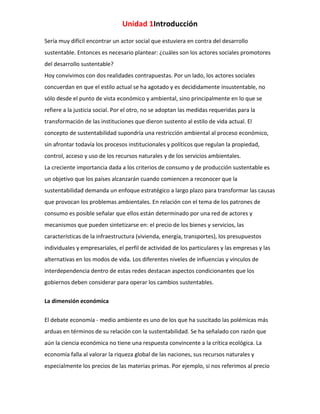 Unidad 1Introducción
Sería muy difícil encontrar un actor social que estuviera en contra del desarrollo
sustentable. Entonces es necesario plantear: ¿cuáles son los actores sociales promotores
del desarrollo sustentable?
Hoy convivimos con dos realidades contrapuestas. Por un lado, los actores sociales
concuerdan en que el estilo actual se ha agotado y es decididamente insustentable, no
sólo desde el punto de vista económico y ambiental, sino principalmente en lo que se
refiere a la justicia social. Por el otro, no se adoptan las medidas requeridas para la
transformación de las instituciones que dieron sustento al estilo de vida actual. El
concepto de sustentabilidad supondría una restricción ambiental al proceso económico,
sin afrontar todavía los procesos institucionales y políticos que regulan la propiedad,
control, acceso y uso de los recursos naturales y de los servicios ambientales.
La creciente importancia dada a los criterios de consumo y de producción sustentable es
un objetivo que los países alcanzarán cuando comiencen a reconocer que la
sustentabilidad demanda un enfoque estratégico a largo plazo para transformar las causas
que provocan los problemas ambientales. En relación con el tema de los patrones de
consumo es posible señalar que ellos están determinado por una red de actores y
mecanismos que pueden sintetizarse en: el precio de los bienes y servicios, las
características de la infraestructura (vivienda, energía, transportes), los presupuestos
individuales y empresariales, el perfil de actividad de los particulares y las empresas y las
alternativas en los modos de vida. Los diferentes niveles de influencias y vínculos de
interdependencia dentro de estas redes destacan aspectos condicionantes que los
gobiernos deben considerar para operar los cambios sustentables.
La dimensión económica
El debate economía - medio ambiente es uno de los que ha suscitado las polémicas más
arduas en términos de su relación con la sustentabilidad. Se ha señalado con razón que
aún la ciencia económica no tiene una respuesta convincente a la crítica ecológica. La
economía falla al valorar la riqueza global de las naciones, sus recursos naturales y
especialmente los precios de las materias primas. Por ejemplo, si nos referimos al precio

 