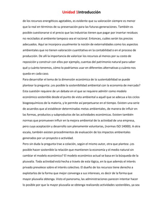 Unidad 1Introducción
de los recursos energéticos agotables, es evidente que su valoración siempre es menor
que la real en términos de su preservación para las futuras generaciones. También es
posible cuestionarse si el precio que las industrias tienen que pagar por insertar residuos
no reciclados al ambiente tampoco sea el racional. Entonces, cuáles serán los precios
adecuados. Aquí se incorpora usualmente la noción de externalidades como los aspectos
ambientales que no tienen valoración cuantitativa en la contabilidad o en el proceso de
producción. De allí la importancia de valorizar los recursos al menos por su costo de
reposición y construir con ellos por ejemplo, cuentas del patrimonio natural para saber
qué y cuánto tenemos, cómo lo podríamos usar en diferentes alternativas y cuánto nos
queda en cada caso.
Para desarrollar el tema de la dimensión económica de la sustentabilidad se puede
plantear la pregunta: ¿es posible la sostenibilidad ambiental con la economía de mercado?
Esta cuestión requiere de un debate en el que se requiere admitir como modelo
económico sostenible desde el punto de vista ambiental a aquél que se adecua a los ciclos
biogeoquímicos de la materia, y le permite así perpetuarse en el tiempo. Existen una serie
de acuerdos que al establecer determinadas metas ambientales, de manera de influir en
las formas, productos y subproductos de las actividades económicas. Existen también
normas que promueven influir en la mejora ambiental de la actividad de una empresa,
pero cuya aceptación y desarrollo son plenamente voluntarias, (normas ISO 14000). A otra
escala, también existen procedimientos de evaluación de los impactos ambientales
generados por un proyecto o actividad.
Pero sin duda la pregunta trae a colación, según el mismo autor, otra que plantea: ¿es
posible hacer sostenible la relación que mantienen la economía y el medio natural sin
cambiar el modelo económico? El modelo económico actual se basa en la búsqueda de la
plusvalía. Toda actividad está hecha a través de esta lógica, en la que además el interés
privado prevalece sobre el interés colectivo. El dueño de los recursos tiene derecho a
explotarlos de la forma que mejor convenga a sus intereses, es decir de la forma que
mayor plusvalía obtenga. Visto el panorama, las administraciones parecen intentar hacer
lo posible por que la mayor plusvalía se obtenga realizando actividades sostenibles, ya sea

 
