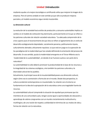 Unidad 1Introducción
mediante ayudas a la mejora tecnológica o certificando sellos que mejoren la imagen de la
empresa. Pero el camino andado en este sentido ya que sólo se producen mejoras
parciales y el modelo económico sigue siendo insostenible.
La dimensión cultural
La evolución de la sociedad hacia estilos de producción y consumo sustentables implica un
cambio en el modelo de civilización hoy dominante, particularmente en lo que se refiere a
los patrones culturales de relación sociedad-naturaleza. “La adecuada comprensión de la
crisis supone pues el reconocimiento de que ésta se refiere al agotamiento de un estilo de
desarrollo ecológicamente depredador, socialmente perverso, políticamente injusto,
culturalmente alienado y éticamente repulsivo. Lo que está en juego es la superación de
los paradigmas de la modernidad que han estado definiendo la orientación del proceso de
desarrollo. En ese sentido, quizás la modernidad emergente en el Tercer Milenio sea la
`modernidad de la sustentabilidad´, en donde el ser humano vuelva a ser parte de la
naturaleza”.
La sustentabilidad no sólo debería promover la productividad de la base de los recursos y
la integridad de los sistemas ecológicos, sino también los patrones culturales y la
diversidad cultural de los pueblos.
Actualmente, la principal causa de la insustentabilidad posee una dimensión cultural,
según cómo sea la cosmovisión o forma de ver el mundo. Desde ésta perspectiva, la
cultura occidental contemporánea es insustentable. Su relación con el entorno se
fundamenta en la idea de la apropiación de la naturaleza como una inagotable fuente de
recursos.
La sustentabilidad cultural comprende la situación de equidad que promueve que los
miembros de una comunidad o país, tengan acceso igual a oportunidades de educación y
aprendizaje de valores congruentes con un mundo crecientemente multicultural y
multilingüe y de una noción de respeto y solidaridad en términos de sus modos de vida y
formas de relación con la naturaleza.

 