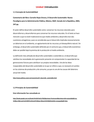 Unidad 1Introducción
1.1 Concepto de Sustentabilidad
Comentario del libro: Cornelio Rojas Orozco, El Desarrollo Sustentable: Nuevo
Paradigma para la Administración Pública, México, INAP, Senado de la República, 2003,
247 pp.
El autor define desarrollo sustentable como: conservar los recursos naturales para
desarrollarnos y desarrollarnos para conservar los recursos naturales. En el texto se hace
mención a que la visión tradicional era que medio ambiente y desarrollo eran dos
cuestiones antagónicas; pues se consideraba que el desarrollo implicaba necesariamente
un deterioro en el ambiente, un agotamiento de los recursos y el desequilibrio natural. Sin
embargo, el desarrollo sustentable defiende por el contrario que, el desarrollo económico
debe ser posible bajo la premisa de la protección al medio ambiente.
La definición más utilizada de desarrollo sustentable o sostenible es: el desarrollo que
satisface las necesidades de la generación presente sin comprometer la capacidad de las
generaciones futuras para satisfacer sus propias necesidades. Una de las ideas
inseparables del desarrollo sustentable es la que se refiere a que, es necesario el cambio
en los sistemas de producción y de consumo, ya que es una de las causas del deterioro
actual del medio.
http://www.politicas.unam.mx/razoncinica/El_desarrollo_sustentable.html

1.2 Principios de Sustentabilidad
Esta información fue consultada en
http://books.google.com.mx/books?id=6OrFwICu75QC&printsec=frontcover&dq=desarrollo+sostenible&hl=es419&sa=X&ei=geYsUtCHM4TerAHctoHYCA&sqi=2&ved=0CC0Q6AEwAA#v=onepage&q&f=false

 