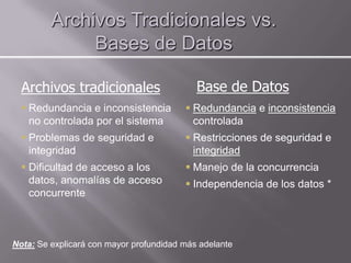 Archivos Tradicionales vs.
              Bases de Datos

  Archivos tradicionales                    Base de Datos
   Redundancia e inconsistencia          Redundancia e inconsistencia
    no controlada por el sistema           controlada
   Problemas de seguridad e              Restricciones de seguridad e
    integridad                             integridad
   Dificultad de acceso a los            Manejo de la concurrencia
    datos, anomalías de acceso            Independencia de los datos *
    concurrente



Nota: Se explicará con mayor profundidad más adelante
 