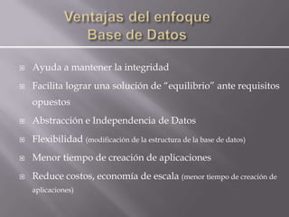    Ayuda a mantener la integridad
   Facilita lograr una solución de “equilibrio” ante requisitos
    opuestos
   Abstracción e Independencia de Datos
   Flexibilidad (modificación de la estructura de la base de datos)
   Menor tiempo de creación de aplicaciones
   Reduce costos, economía de escala (menor tiempo de creación de
    aplicaciones)
 