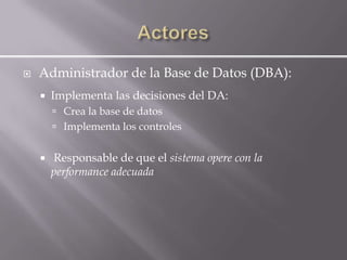    Administrador de la Base de Datos (DBA):
       Implementa las decisiones del DA:
         Crea la base de datos
         Implementa los controles


       Responsable de que el sistema opere con la
        performance adecuada
 