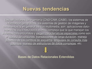 Las aplicaciones de ingeniería (CAD/CAM, CASE), los sistemas de
     información geográficos, los sistemas de gestión de imágenes y
 documentos, y en general las tipo multimedia, son aplicaciones dato-
  intensivas cuya naturaleza es más compleja que la que manejan los
sistemas convencionales y exigen características especiales como son
    el manejo de versiones, transacciones de larga duración, manejo
    dinámico de los cambios de esquema, lenguajes de consulta más
         potentes, manejo de estructuras de datos complejas, etc.



            Bases de Datos Relacionales Extendidas
 