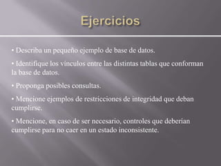 • Describa un pequeño ejemplo de base de datos.
• Identifique los vínculos entre las distintas tablas que conforman
la base de datos.
• Proponga posibles consultas.
• Mencione ejemplos de restricciones de integridad que deban
cumplirse.
• Mencione, en caso de ser necesario, controles que deberían
cumplirse para no caer en un estado inconsistente.
 