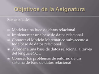 Ser capaz de:

   Modelar una base de datos relacional
   Implementar una base de datos relacional
   Conocer el Modelo Matemático subyacente a
    toda base de datos relacional
   Acceder a una base de datos relacional a través
    del lenguaje SQL
   Conocer los problemas de entorno de un
    sistema de base de datos relacional
 