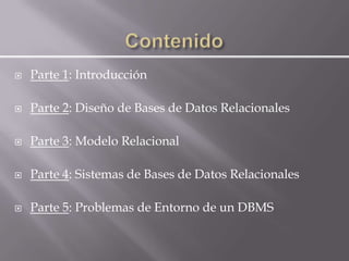    Parte 1: Introducción

   Parte 2: Diseño de Bases de Datos Relacionales

   Parte 3: Modelo Relacional

   Parte 4: Sistemas de Bases de Datos Relacionales

   Parte 5: Problemas de Entorno de un DBMS
 