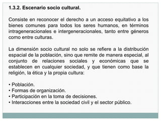 1.3.2. Escenario socio cultural.
Consiste en reconocer el derecho a un acceso equitativo a los
bienes comunes para todos los seres humanos, en términos
intrageneracionales e intergeneracionales, tanto entre géneros
como entre culturas.
La dimensión socio cultural no solo se refiere a la distribución
espacial de la población, sino que remite de manera especial, al
conjunto de relaciones sociales y económicas que se
establecen en cualquier sociedad, y que tienen como base la
religión, la ética y la propia cultura:
• Población.
• Formas de organización.
• Participación en la toma de decisiones.
• Interacciones entre la sociedad civil y el sector público.
 