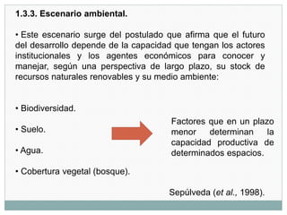 1.3.3. Escenario ambiental.
• Este escenario surge del postulado que afirma que el futuro
del desarrollo depende de la capacidad que tengan los actores
institucionales y los agentes económicos para conocer y
manejar, según una perspectiva de largo plazo, su stock de
recursos naturales renovables y su medio ambiente:
• Biodiversidad.
• Suelo.
• Agua.
• Cobertura vegetal (bosque).
Sepúlveda (et al., 1998).
Factores que en un plazo
menor determinan la
capacidad productiva de
determinados espacios.
 