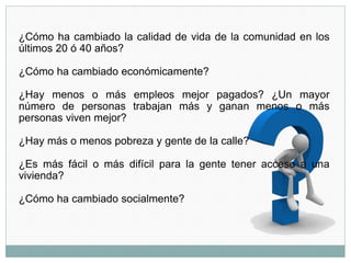 ¿Cómo ha cambiado la calidad de vida de la comunidad en los
últimos 20 ó 40 años?
¿Cómo ha cambiado económicamente?
¿Hay menos o más empleos mejor pagados? ¿Un mayor
número de personas trabajan más y ganan menos o más
personas viven mejor?
¿Hay más o menos pobreza y gente de la calle?
¿Es más fácil o más difícil para la gente tener acceso a una
vivienda?
¿Cómo ha cambiado socialmente?
 