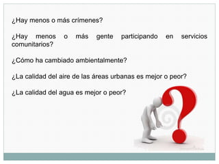¿Hay menos o más crímenes?
¿Hay menos o más gente participando en servicios
comunitarios?
¿Cómo ha cambiado ambientalmente?
¿La calidad del aire de las áreas urbanas es mejor o peor?
¿La calidad del agua es mejor o peor?
 