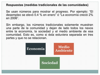 Respuestas (medidas tradicionales de las comunidades)
Se usan números para mostrar el progreso. Por ejemplo: “El
desempleo se elevó 0.4 % en enero” ó “La economía creció 2%
en 2006”.
Sin embargo, los números tradicionales solamente muestran
una parte de la comunidad y dejan de lado todos los nexos
entre la economía, la sociedad y el medio ambiente de esa
comunidad. Esto es, como si ésta estuviera separada en tres
partes y que no se relacionan.
Economía
Medio
Ambiente
Sociedad
 
