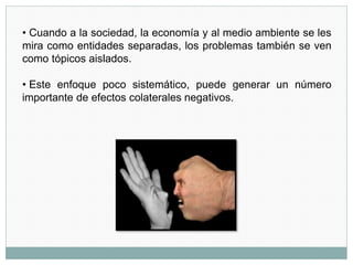 • Cuando a la sociedad, la economía y al medio ambiente se les
mira como entidades separadas, los problemas también se ven
como tópicos aislados.
• Este enfoque poco sistemático, puede generar un número
importante de efectos colaterales negativos.
 